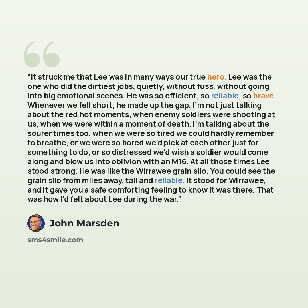 “It struck me that Lee was in many ways our true hero. Lee was the one who did the dirtiest jobs, quietly, without fuss, without going into big emotional scenes. He was so efficient, so reliable, so brave. Whenever we fell short, he made up the gap. I'm not just talking about the red hot moments…” quote by John Marsden