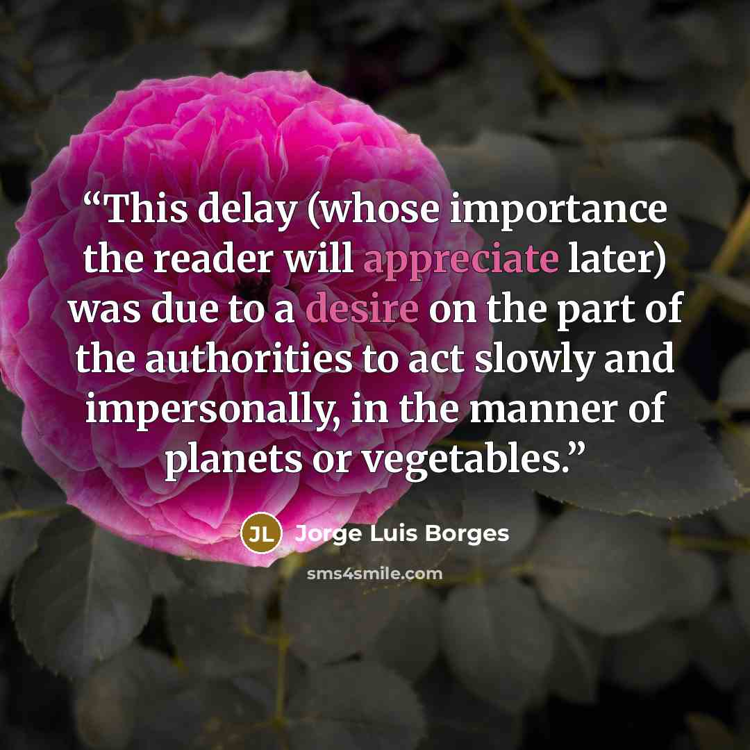 “This delay (whose importance the reader will appreciate later) was due to a desire on the part of the authorities to act slowly and impersonally, in the manner of planets or vegetables.” quote by Jorge Luis Borges