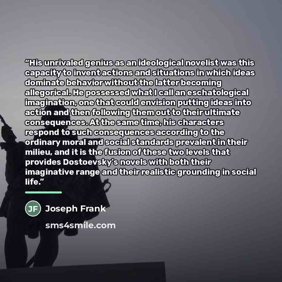 “His unrivaled genius as an ideological novelist was this capacity to invent actions and situations in which ideas dominate behavior without the latter becoming allegorical. He possessed what I call an eschatological imagination, one that could envision putting ideas into action and then following…” quote by Joseph Frank