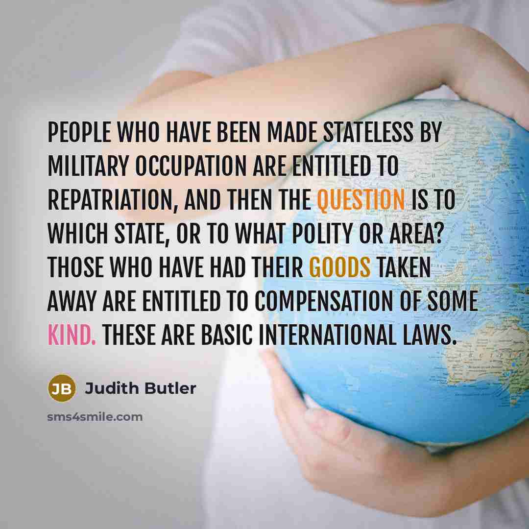 “People who have been made stateless by military occupation are entitled to repatriation, and then the question is to which state, or to what polity or area? Those who have had their goods taken away are entitled to compensation of some kind. These are basic international laws.” quote by Judith Butler