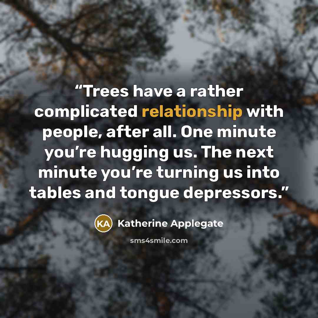 “Trees have a rather complicated relationship with people, after all. One minute you’re hugging us. The next minute you’re turning us into tables and tongue depressors.” quote by Katherine Applegate