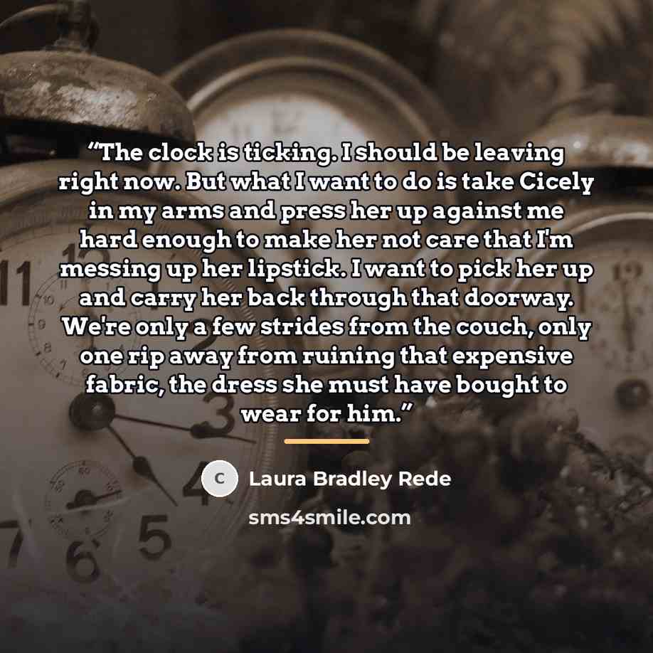 “The clock is ticking. I should be leaving right now. But what I want to do is take Cicely in my arms and press her up against me hard enough to make her not care that I'm messing up her lipstick. I want to pick her up and carry her back through that doorway. We're only a few strides from the…” quote by Laura Bradley Rede
