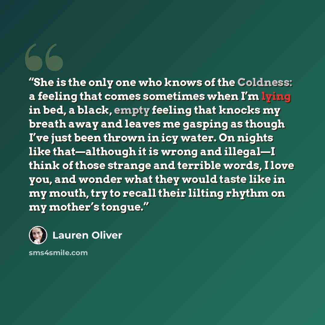 “She is the only one who knows of the Coldness: a feeling that comes sometimes when I’m lying in bed, a black, empty feeling that knocks my breath away and leaves me gasping as though I’ve just been thrown in icy water. On nights like that—although it is wrong and illegal—I think of those strange…” quote by Lauren Oliver