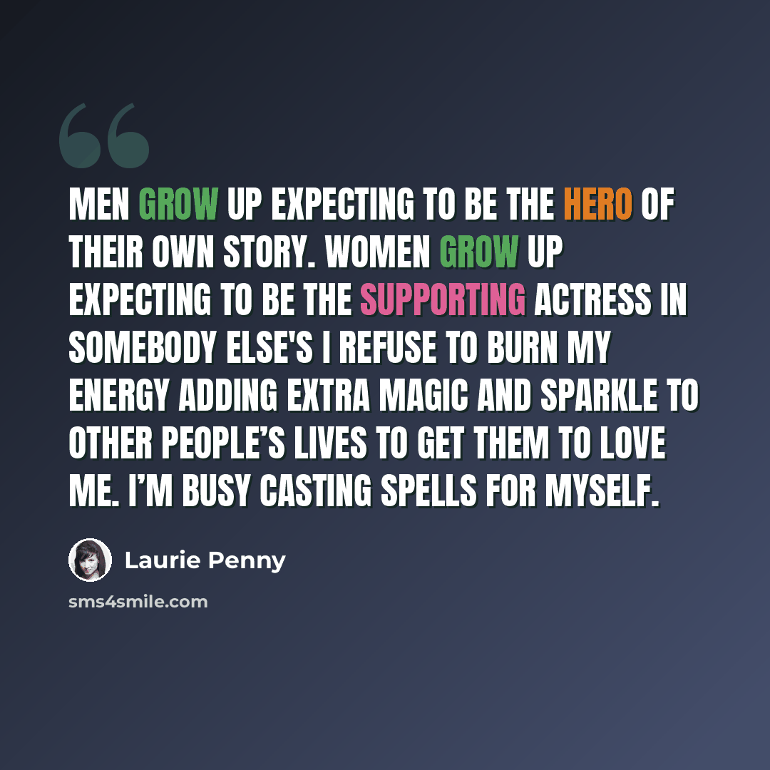 “Men grow up expecting to be the hero of their own story. Women grow up expecting to be the supporting actress in somebody else's I refuse to burn my energy adding extra magic and sparkle to other people’s lives to get them to love me. I’m busy casting spells for myself.” quote by Laurie Penny