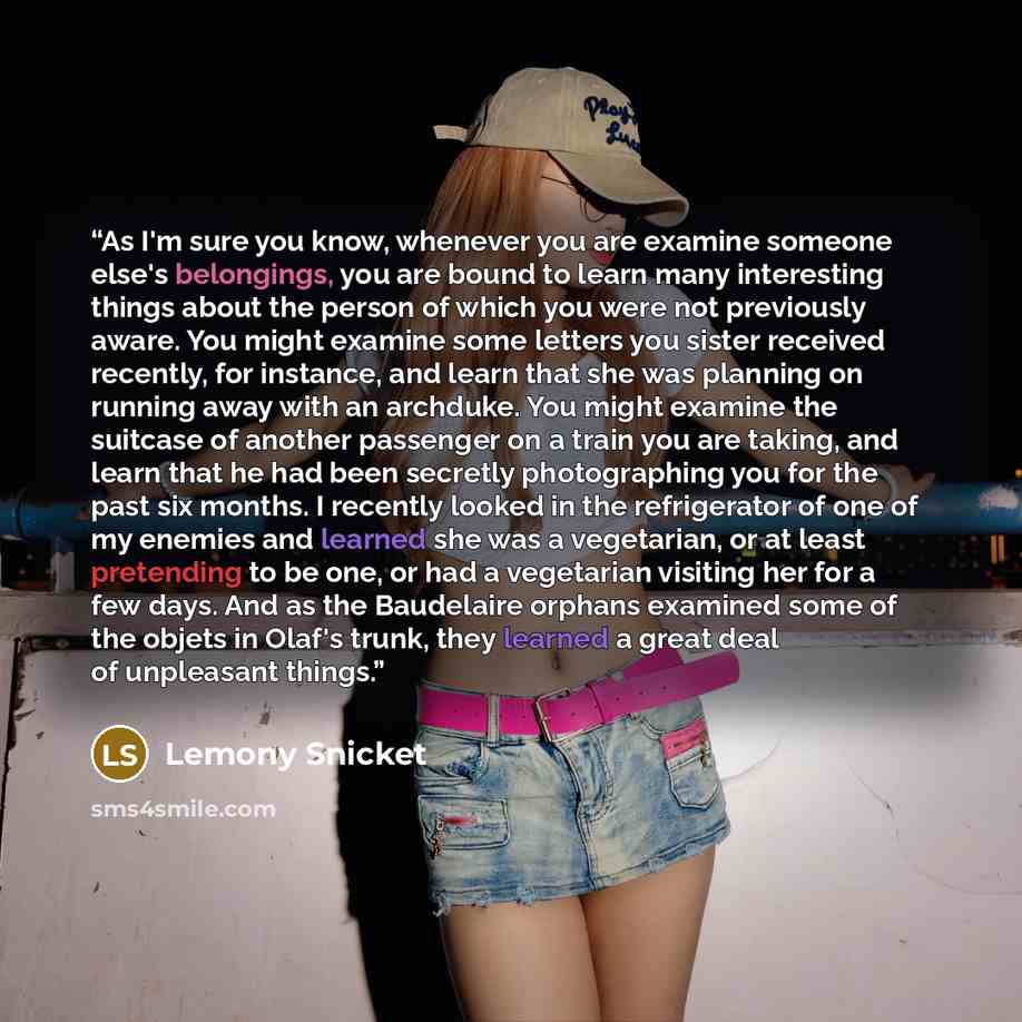 “As I'm sure you know, whenever you are examine someone else's belongings, you are bound to learn many interesting things about the person of which you were not previously aware. You might examine some letters you sister received recently, for instance, and learn that she was planning on running…” quote by Lemony Snicket