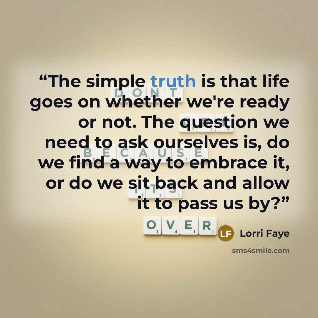 “The simple truth is that life goes on whether we're ready or not. The question we need to ask ourselves is, do we find a way to embrace it, or do we sit back and allow it to pass us by?” quote by Lorri Faye
