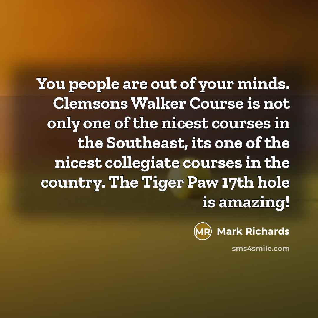 “You people are out of your minds. Clemsons Walker Course is not only one of the nicest courses in the Southeast, its one of the nicest collegiate courses in the country. The Tiger Paw 17th hole is amazing!” quote by Mark Richards