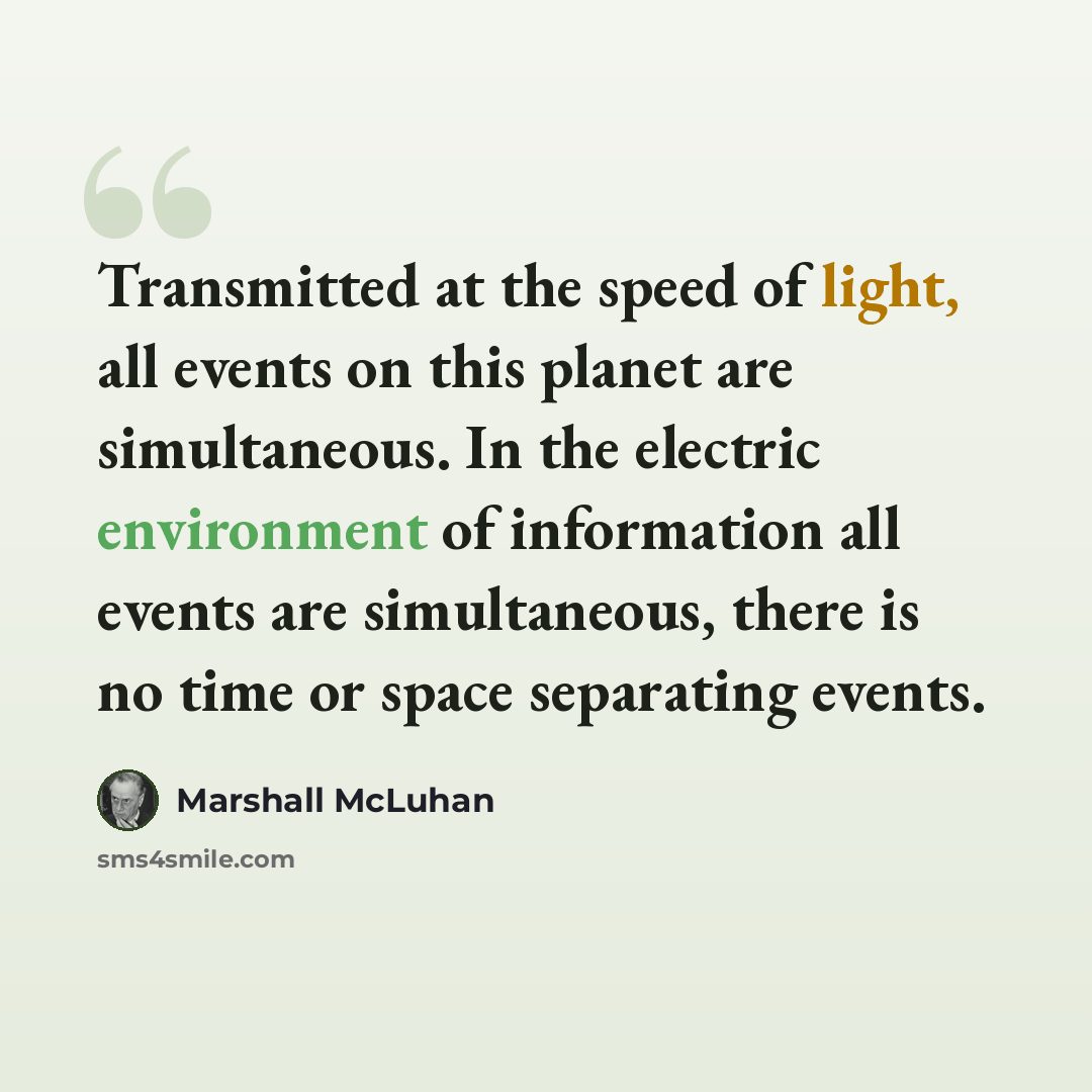 “Transmitted at the speed of light, all events on this planet are simultaneous. In the electric environment of information all events are simultaneous, there is no time or space separating events.” quote by Marshall McLuhan