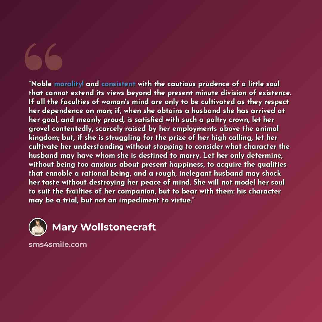 “Noble morality! and consistent with the cautious prudence of a little soul that cannot extend its views beyond the present minute division of existence. If all the faculties of woman's mind are only to be cultivated as they respect her dependence on man; if, when she obtains a husband she has…” quote by Mary Wollstonecraft