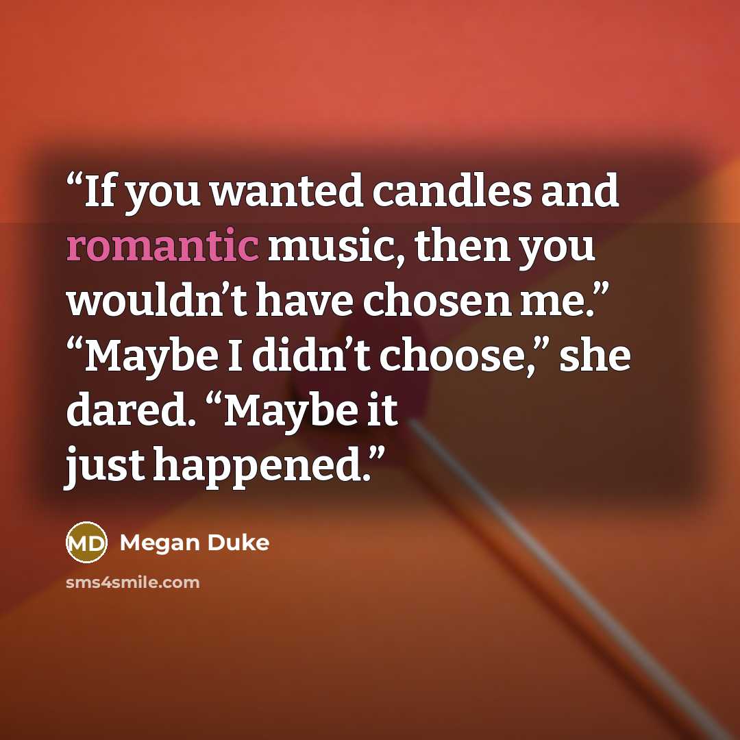 “If you wanted candles and romantic music, then you wouldn’t have chosen me.” “Maybe I didn’t choose,” she dared. “Maybe it just happened.” quote by Megan Duke