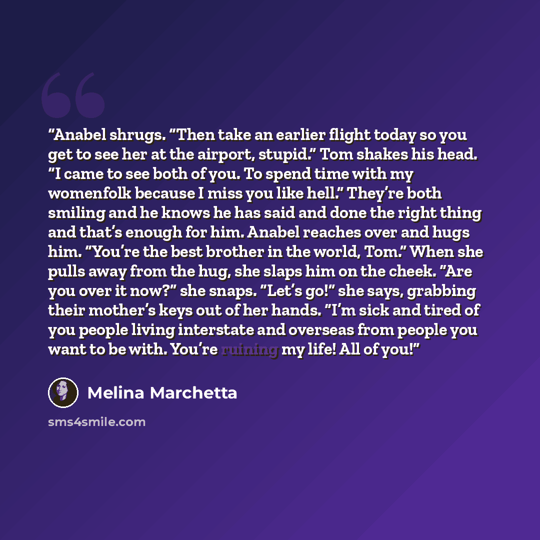 “Anabel shrugs. “Then take an earlier flight today so you get to see her at the airport, stupid.” Tom shakes his head. “I came to see both of you. To spend time with my womenfolk because I miss you like hell.” They’re both smiling and he knows he has said and done the right thing and that’s enough…” quote by Melina Marchetta