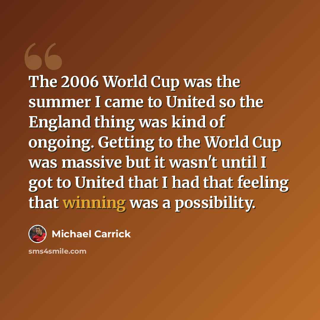 “The 2006 World Cup was the summer I came to United so the England thing was kind of ongoing. Getting to the World Cup was massive but it wasn't until I got to United that I had that feeling that winning was a possibility.” quote by Michael Carrick