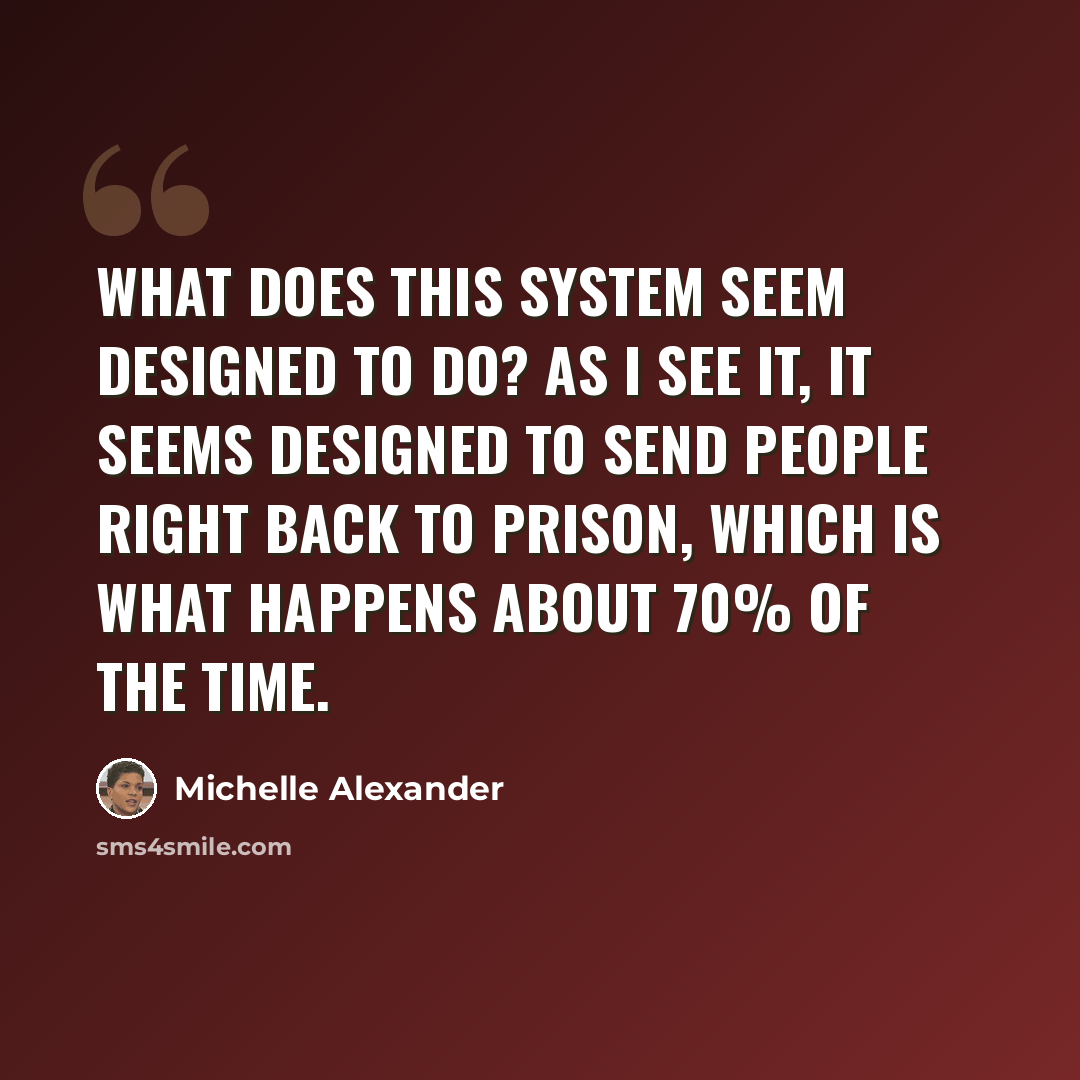 “What does this system seem designed to do? As I see it, it seems designed to send people right back to prison, which is what happens about 70% of the time.” quote by Michelle Alexander