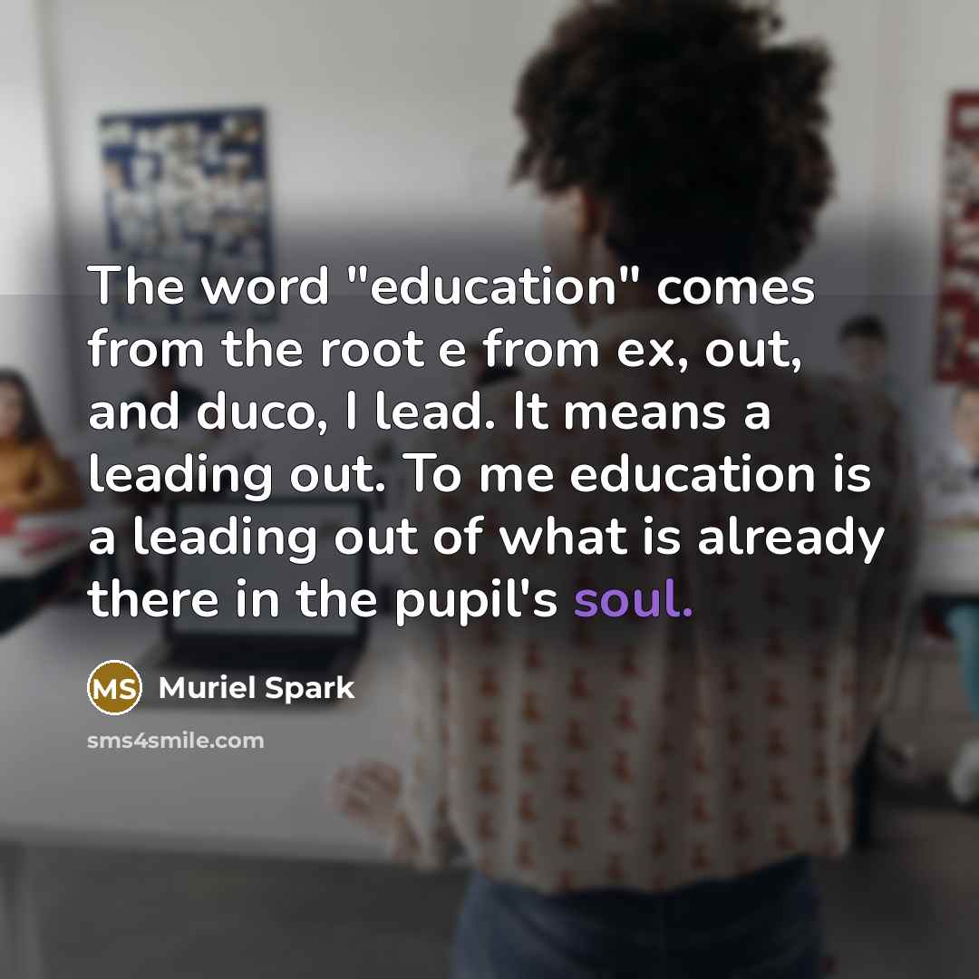“The word "education" comes from the root e from ex, out, and duco, I lead. It means a leading out. To me education is a leading out of what is already there in the pupil's soul.” quote by Muriel Spark