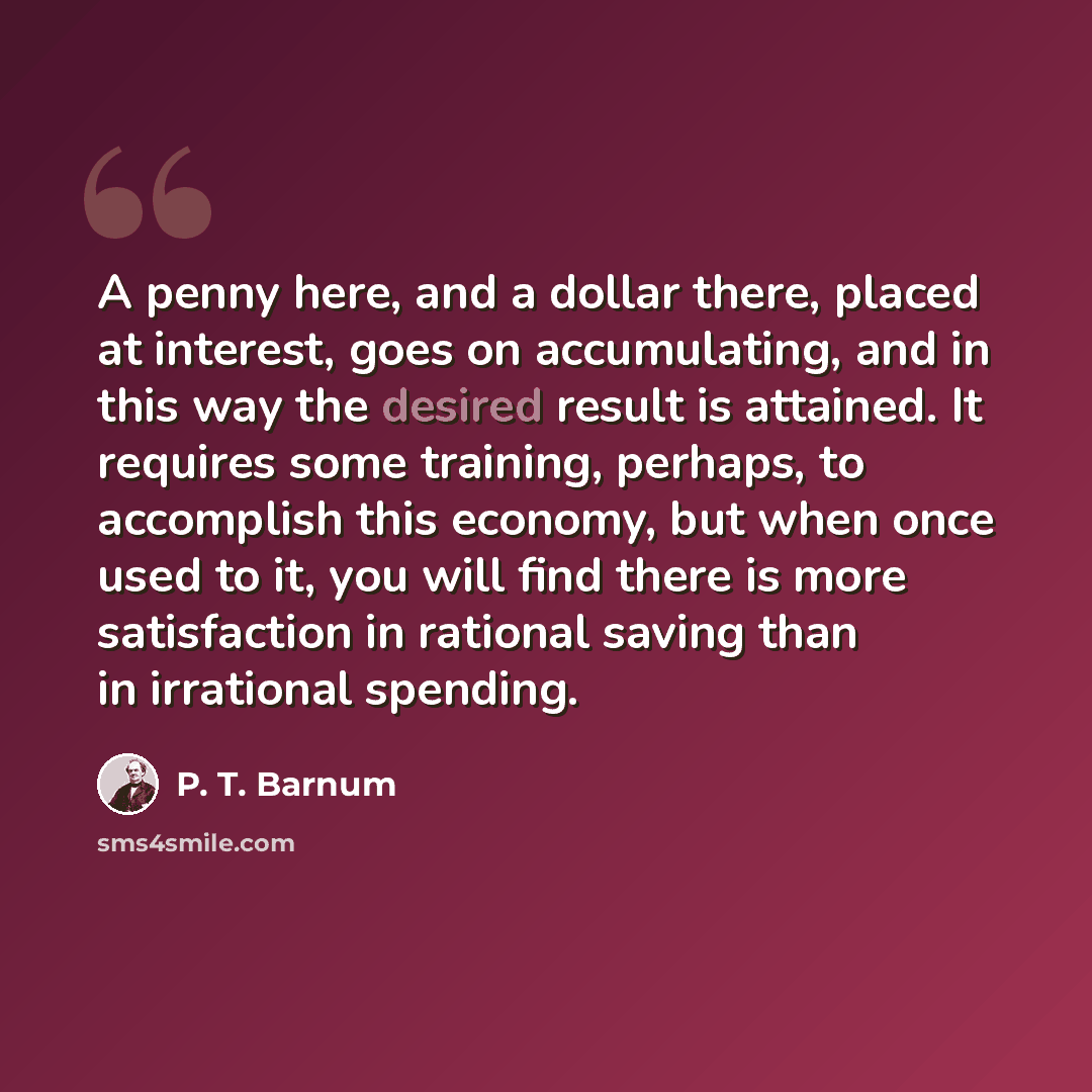 “A penny here, and a dollar there, placed at interest, goes on accumulating, and in this way the desired result is attained. It requires some training, perhaps, to accomplish this economy, but when once used to it, you will find there is more satisfaction in rational saving than in irrational…” quote by P. T. Barnum