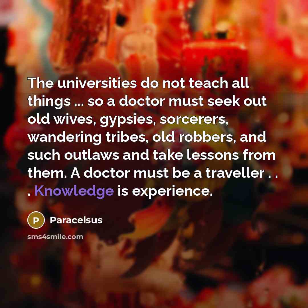 “The universities do not teach all things ... so a doctor must seek out old wives, gypsies, sorcerers, wandering tribes, old robbers, and such outlaws and take lessons from them. A doctor must be a traveller . . . Knowledge is experience.” quote by Paracelsus