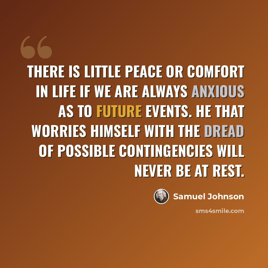 “There is little peace or comfort in life if we are always anxious as to future events. He that worries himself with the dread of possible contingencies will never be at rest.” quote by Samuel Johnson