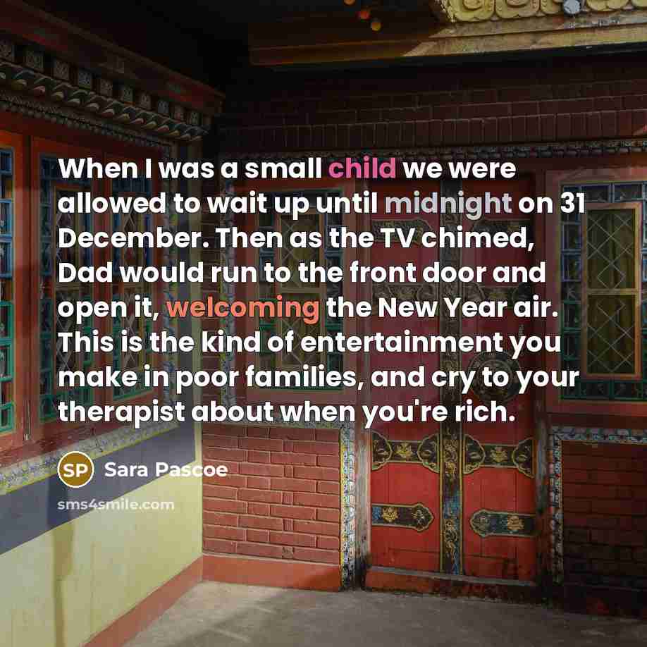 “When I was a small child we were allowed to wait up until midnight on 31 December. Then as the TV chimed, Dad would run to the front door and open it, welcoming the New Year air. This is the kind of entertainment you make in poor families, and cry to your therapist about when you're rich.” quote by Sara Pascoe