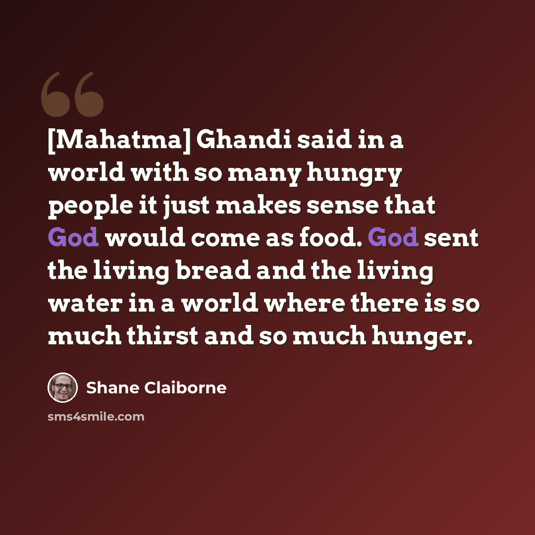 “[Mahatma] Ghandi said in a world with so many hungry people it just makes sense that God would come as food. God sent the living bread and the living water in a world where there is so much thirst and so much hunger.” quote by Shane Claiborne