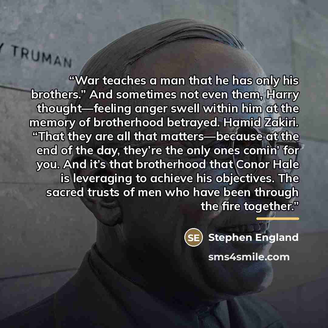 “War teaches a man that he has only his brothers.” And sometimes not even them, Harry thought—feeling anger swell within him at the memory of brotherhood betrayed. Hamid Zakiri. “That they are all that matters—because at the end of the day, they’re the only ones comin’ for you. And it’s that…” quote by Stephen England