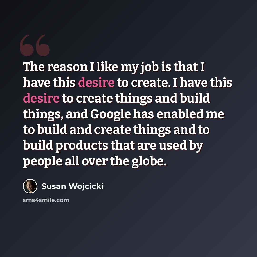 “The reason I like my job is that I have this desire to create. I have this desire to create things and build things, and Google has enabled me to build and create things and to build products that are used by people all over the globe.” quote by Susan Wojcicki