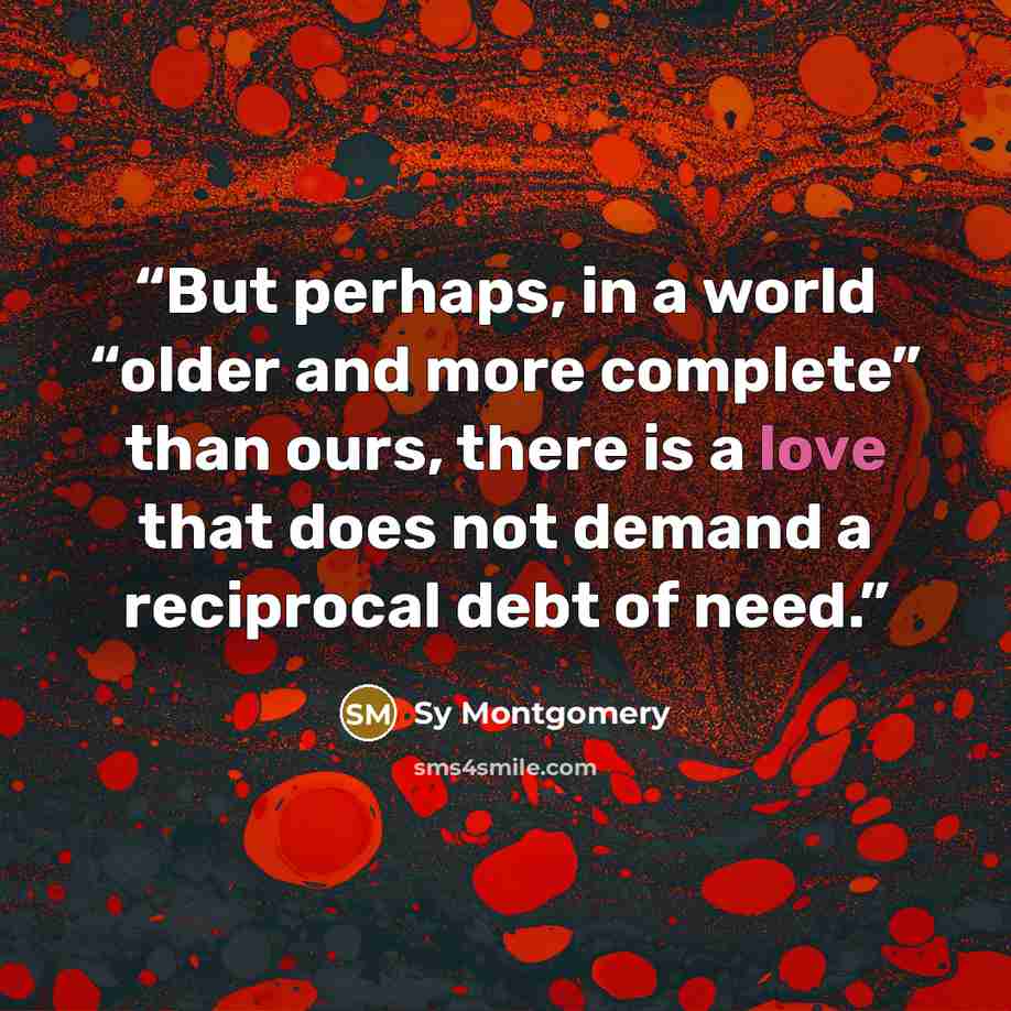 “But perhaps, in a world “older and more complete” than ours, there is a love that does not demand a reciprocal debt of need.” quote by Sy Montgomery