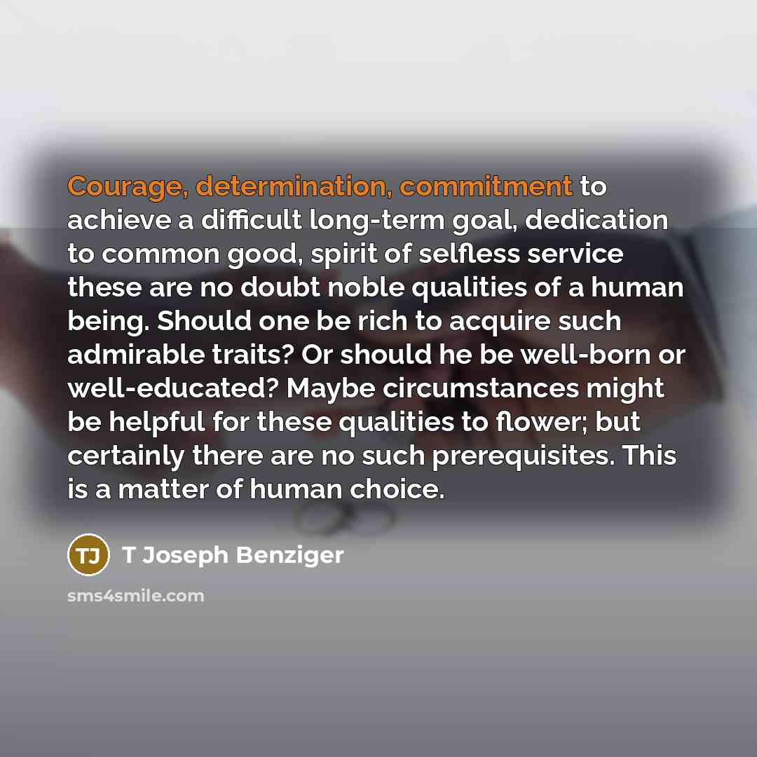 “Courage, determination, commitment to achieve a difficult long-term goal, dedication to common good, spirit of selfless service these are no doubt noble qualities of a human being. Should one be rich to acquire such admirable traits? Or should he be well-born or well-educated? Maybe circumstances…” quote by T Joseph Benziger