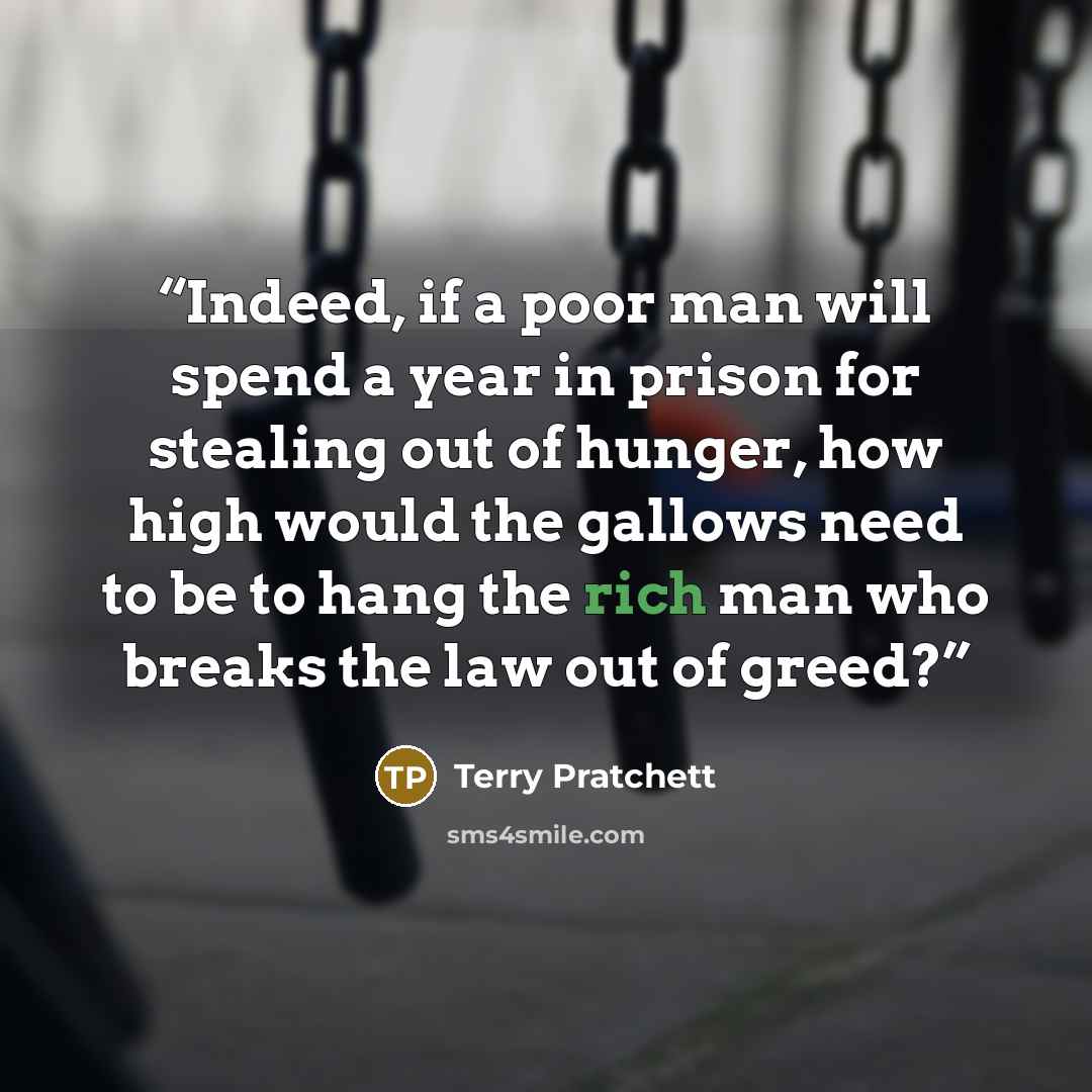 “Indeed, if a poor man will spend a year in prison for stealing out of hunger, how high would the gallows need to be to hang the rich man who breaks the law out of greed?” quote by Terry Pratchett