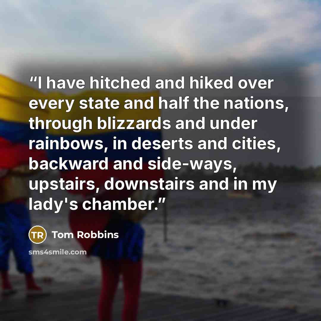 “I have hitched and hiked over every state and half the nations, through blizzards and under rainbows, in deserts and cities, backward and side-ways, upstairs, downstairs and in my lady's chamber.” quote by Tom Robbins