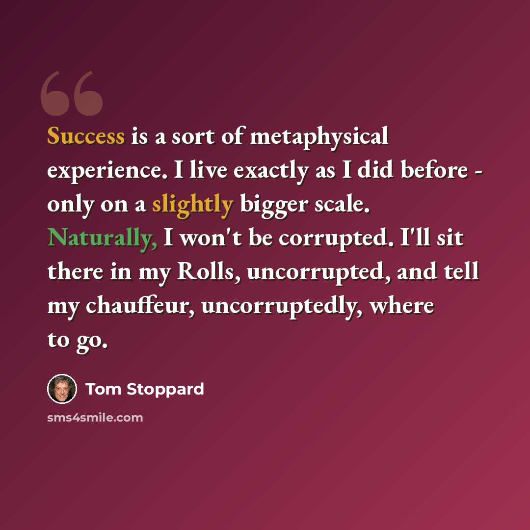 “Success is a sort of metaphysical experience. I live exactly as I did before - only on a slightly bigger scale. Naturally, I won't be corrupted. I'll sit there in my Rolls, uncorrupted, and tell my chauffeur, uncorruptedly, where to go.” quote by Tom Stoppard