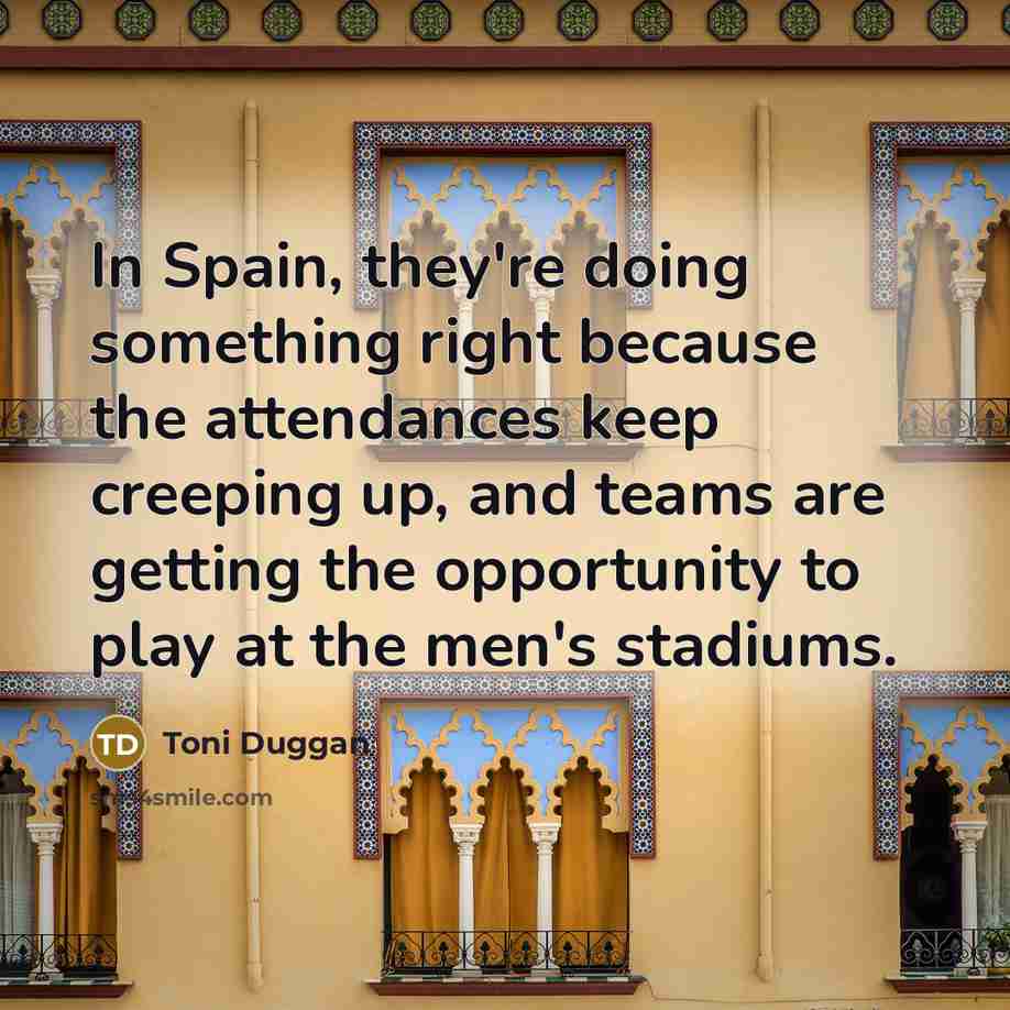 “In Spain, they're doing something right because the attendances keep creeping up, and teams are getting the opportunity to play at the men's stadiums.” quote by Toni Duggan