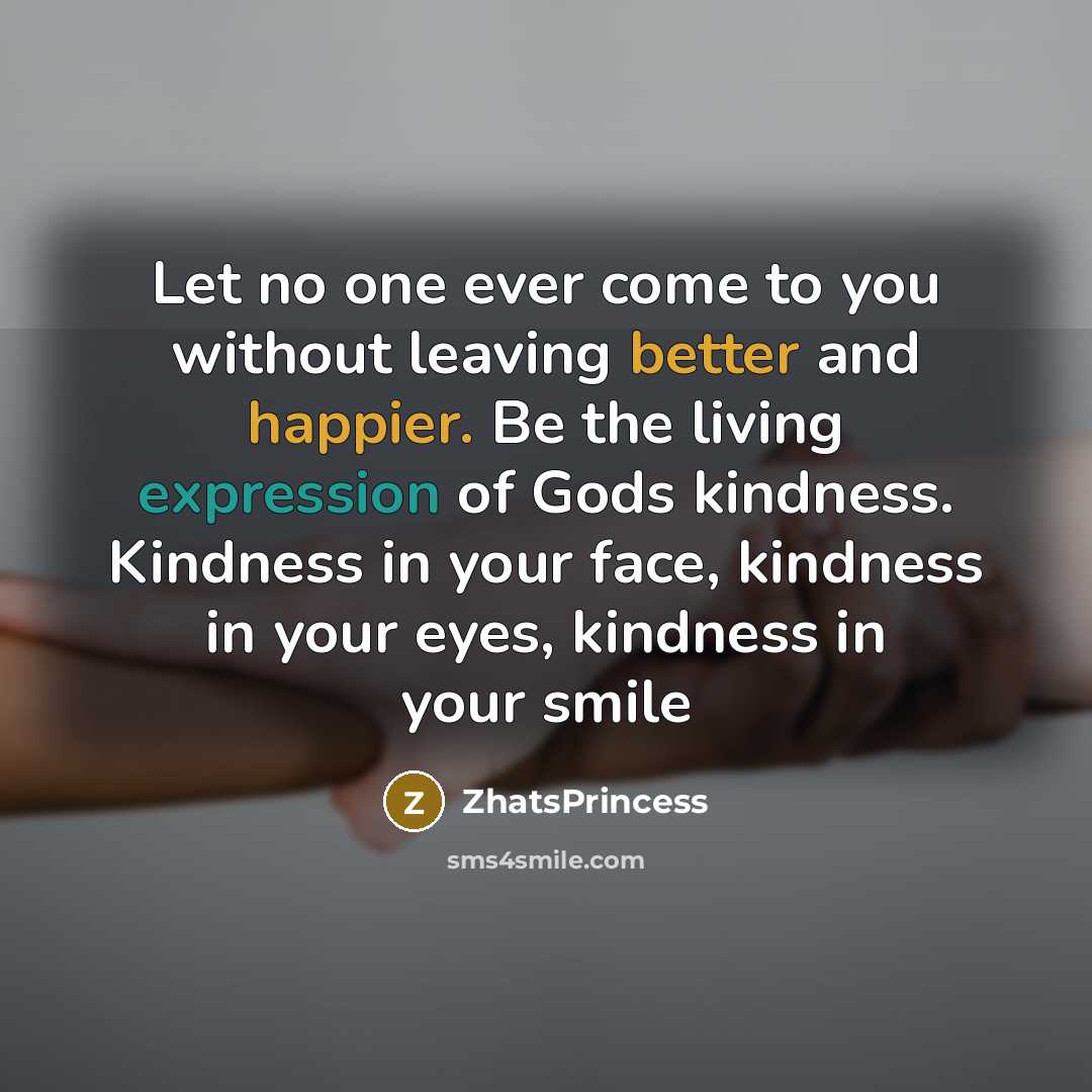“Let no one ever come to you without leaving better and happier. Be the living expression of Gods kindness. Kindness in your face, kindness in your eyes, kindness in your smile” quote by ZhatsPrincess