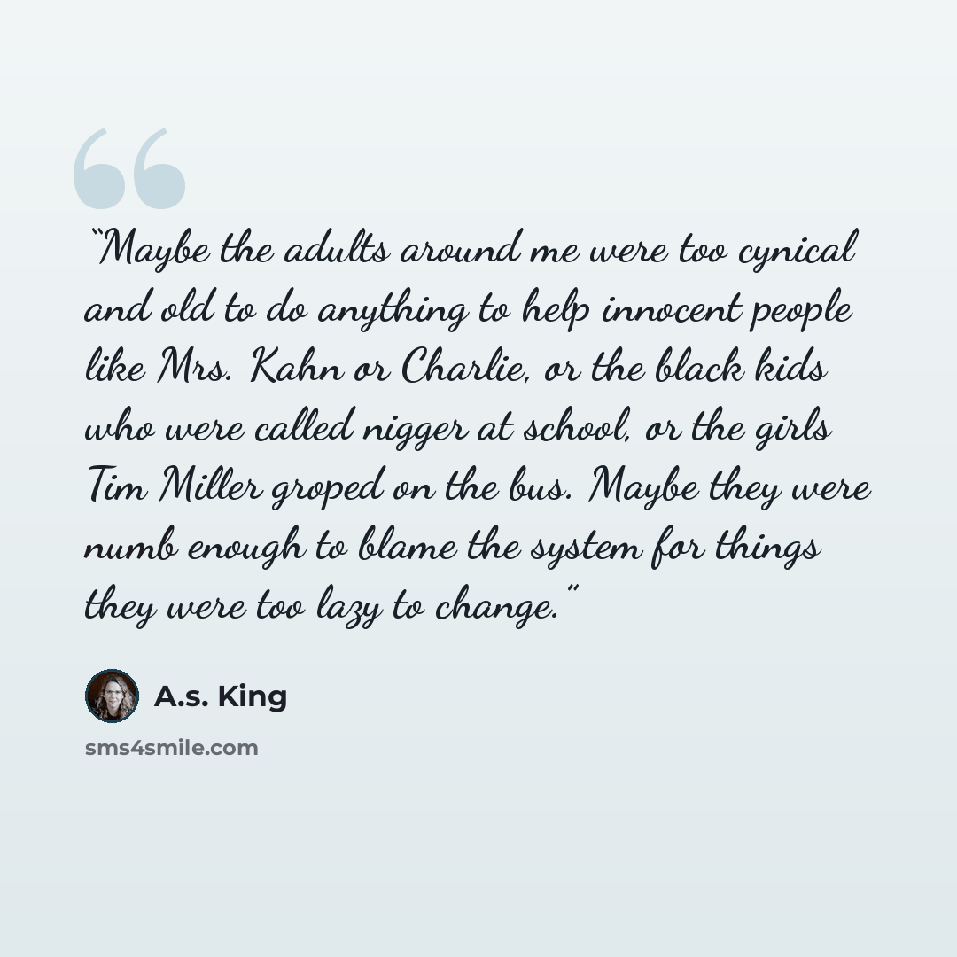 “Maybe the adults around me were too cynical and old to do anything to help innocent people like Mrs. Kahn or Charlie, or the black kids who were called nigger at school, or the girls Tim Miller groped on the bus. Maybe they were numb enough to blame the system for things they were too lazy to…” quote by A.S. King