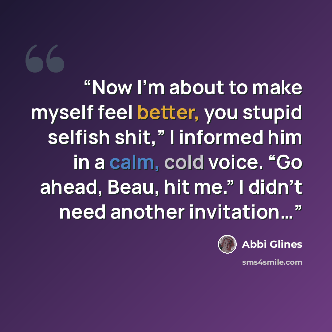 “Now I’m about to make myself feel better, you stupid selfish shit,” I informed him in a calm, cold voice. “Go ahead, Beau, hit me.” I didn’t need another invitation…” quote by Abbi Glines