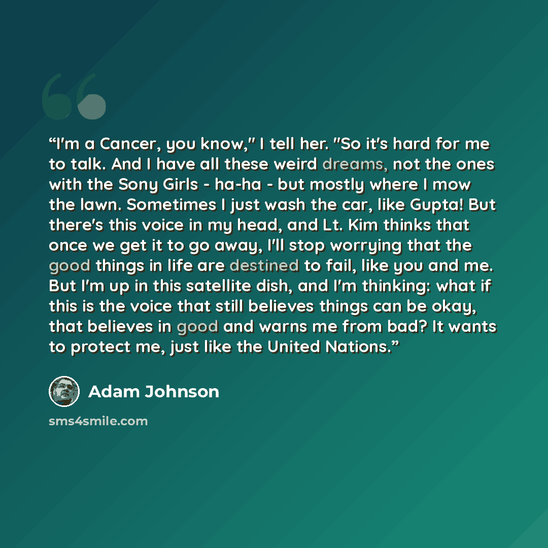 “I'm a Cancer, you know," I tell her. "So it's hard for me to talk. And I have all these weird dreams, not the ones with the Sony Girls - ha-ha - but mostly where I mow the lawn. Sometimes I just wash the car, like Gupta! But there's this voice in my head, and Lt. Kim thinks that once we get it to…” quote by Adam Johnson