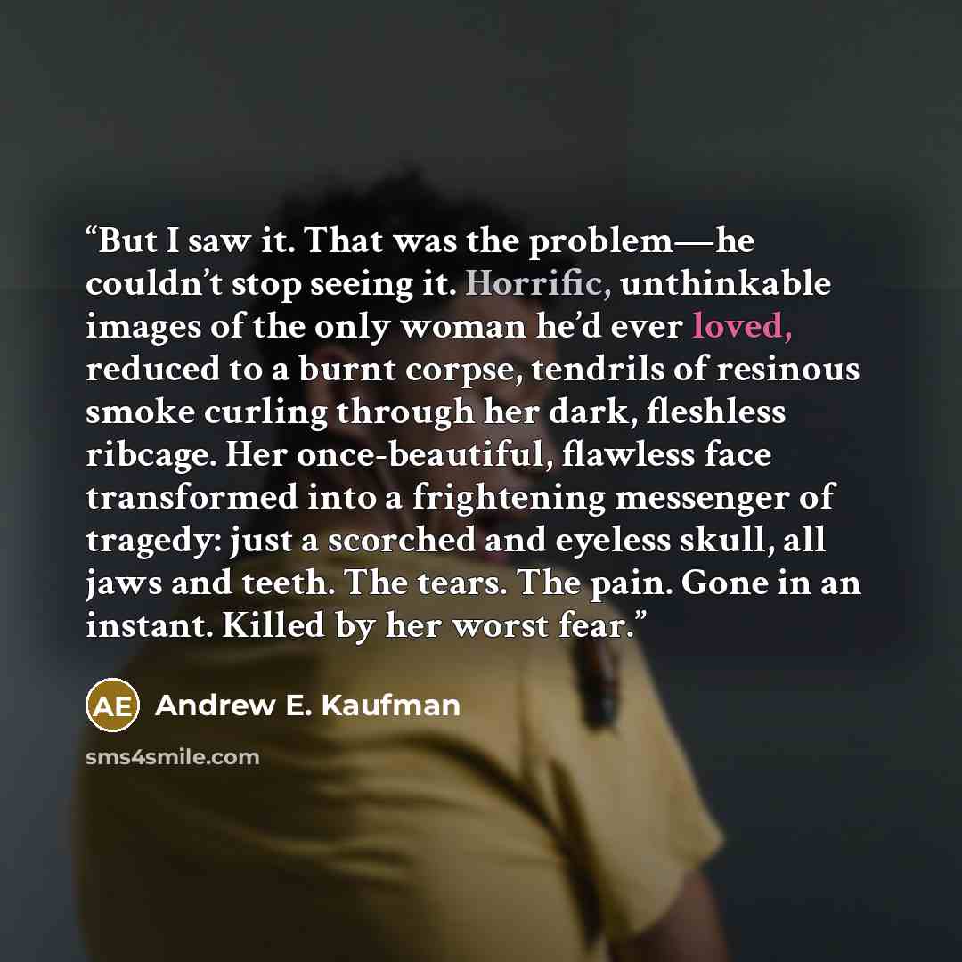 “But I saw it. That was the problem—he couldn’t stop seeing it. Horrific, unthinkable images of the only woman he’d ever loved, reduced to a burnt corpse, tendrils of resinous smoke curling through her dark, fleshless ribcage. Her once-beautiful, flawless face transformed into a frightening…” quote by Andrew E. Kaufman