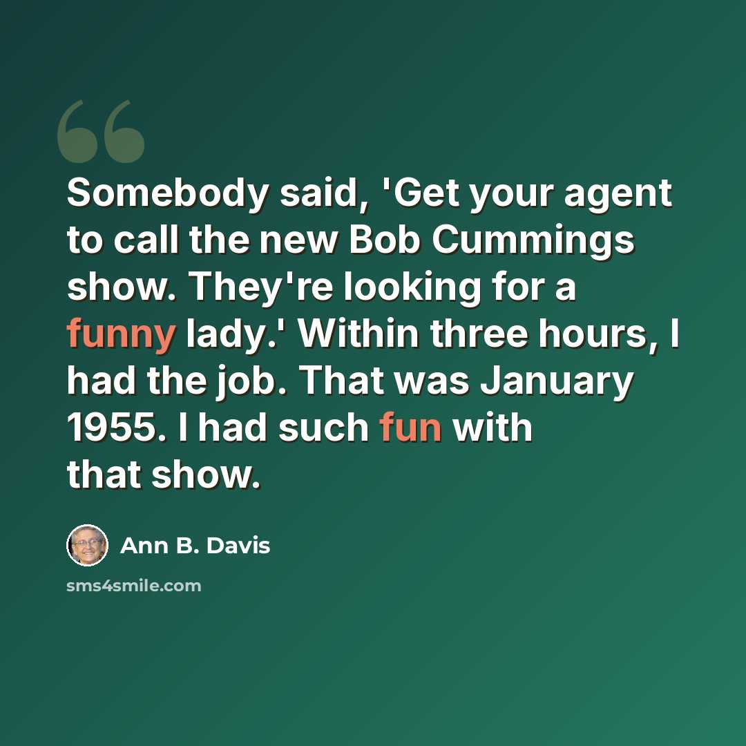 “Somebody said, 'Get your agent to call the new Bob Cummings show. They're looking for a funny lady.' Within three hours, I had the job. That was January 1955. I had such fun with that show.” quote by Ann B. Davis