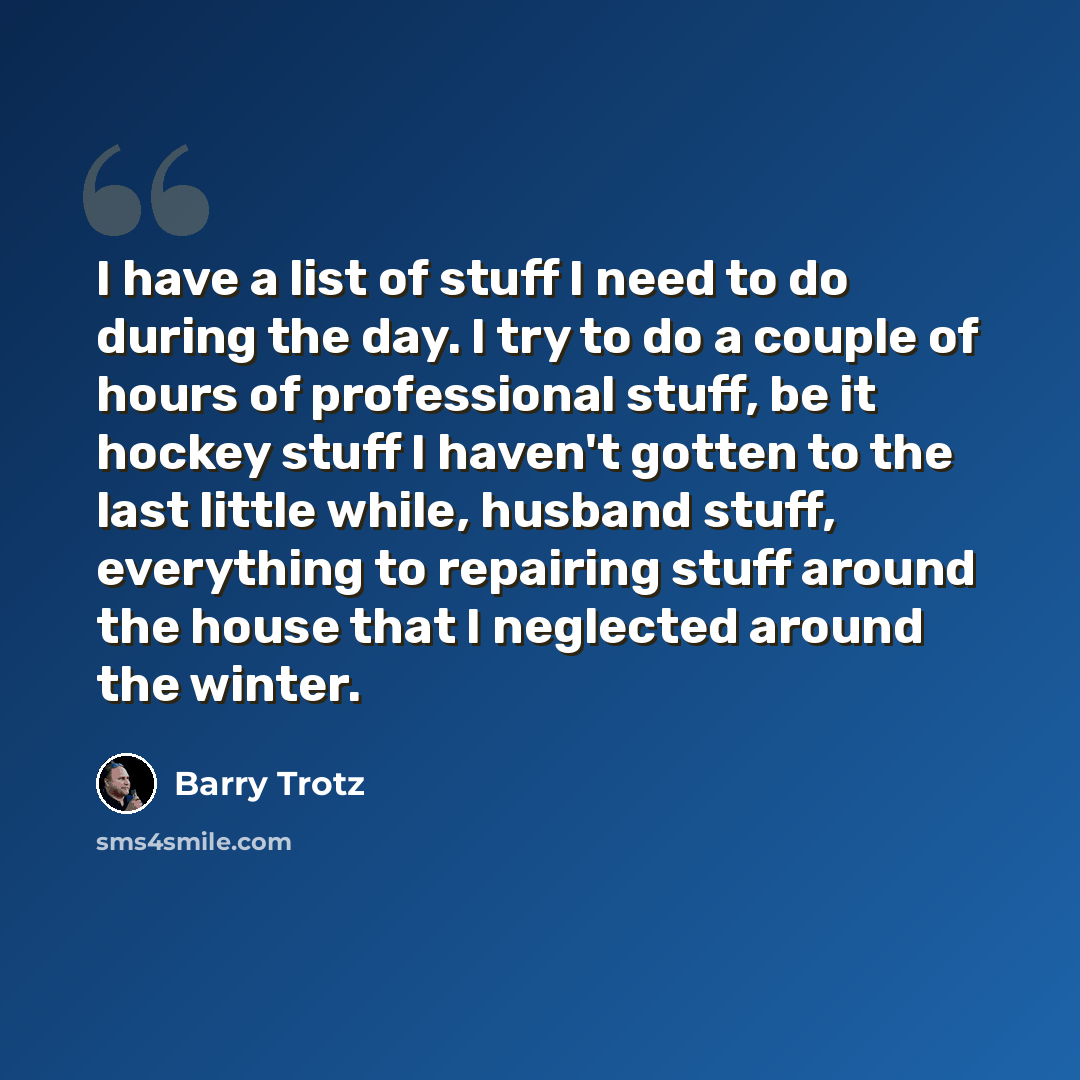“I have a list of stuff I need to do during the day. I try to do a couple of hours of professional stuff, be it hockey stuff I haven't gotten to the last little while, husband stuff, everything to repairing stuff around the house that I neglected around the winter.” quote by Barry Trotz