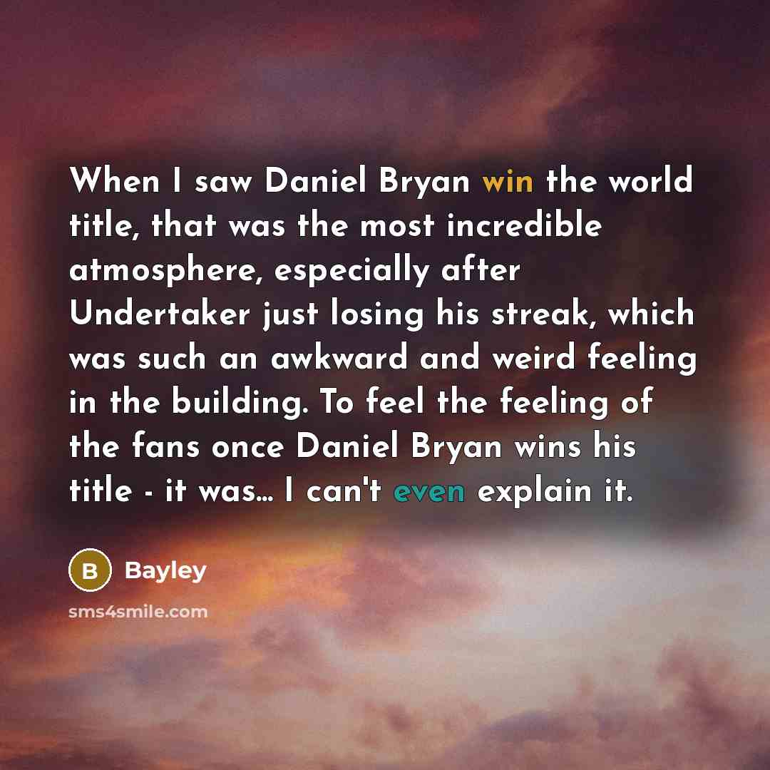 “When I saw Daniel Bryan win the world title, that was the most incredible atmosphere, especially after Undertaker just losing his streak, which was such an awkward and weird feeling in the building. To feel the feeling of the fans once Daniel Bryan wins his title - it was... I can't even explain it.” quote by Bayley