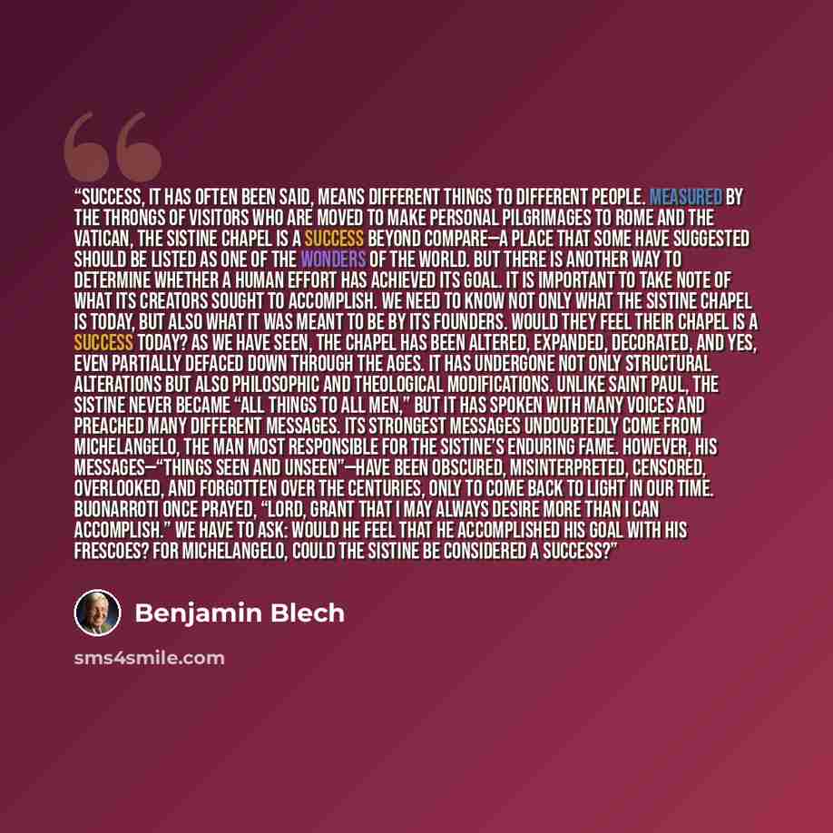 “SUCCESS, IT HAS OFTEN BEEN SAID, means different things to different people. Measured by the throngs of visitors who are moved to make personal pilgrimages to Rome and the Vatican, the Sistine Chapel is a success beyond compare—a place that some have suggested should be listed as one of the…” quote by Benjamin Blech