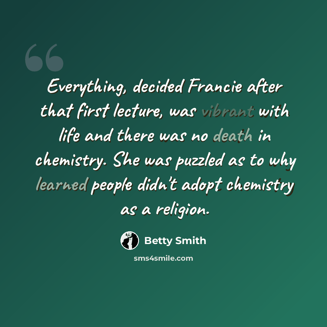 “Everything, decided Francie after that first lecture, was vibrant with life and there was no death in chemistry. She was puzzled as to why learned people didn't adopt chemistry as a religion.” quote by Betty Smith