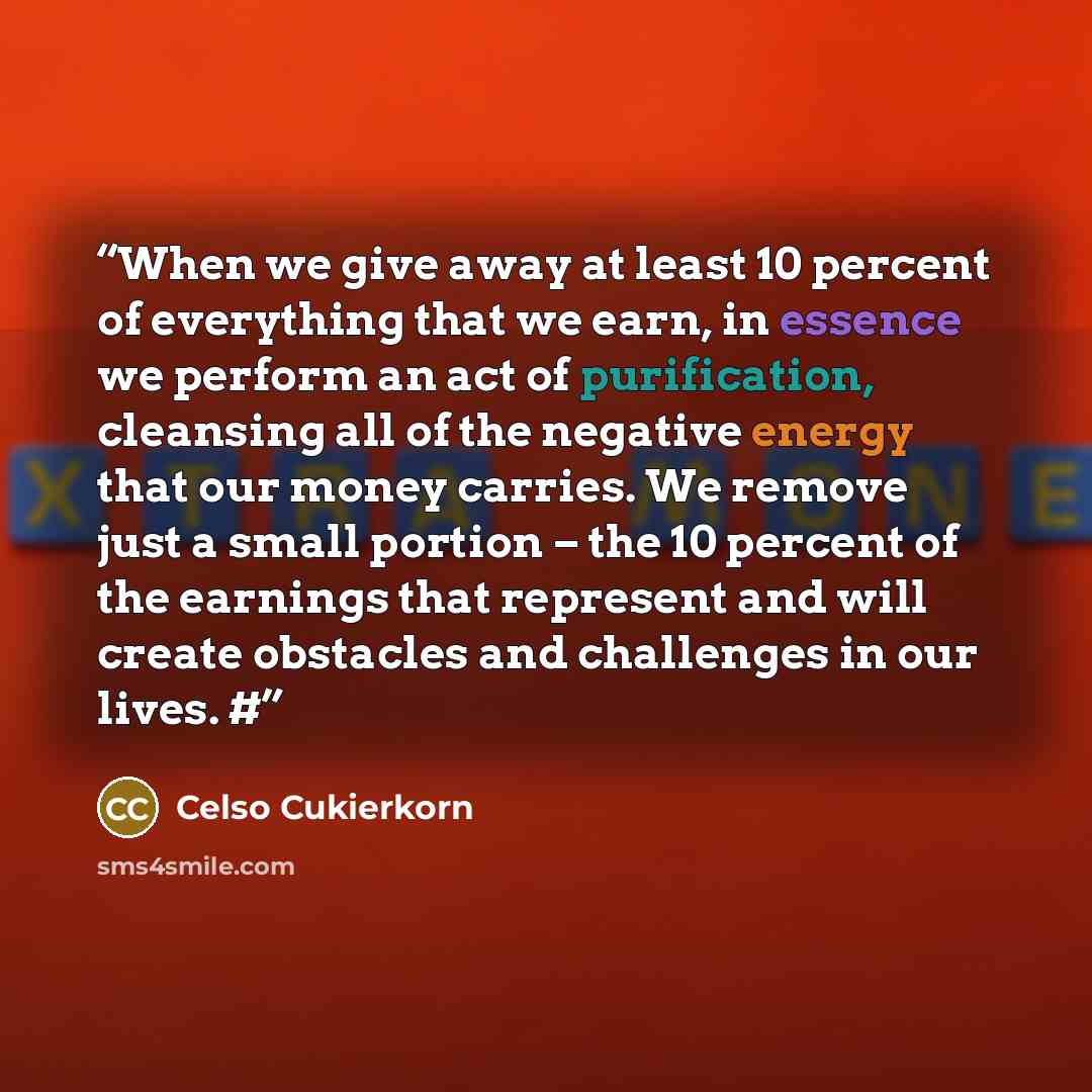 “When we give away at least 10 percent of everything that we earn, in essence we perform an act of purification, cleansing all of the negative energy that our money carries. We remove just a small portion – the 10 percent of the earnings that represent and will create obstacles and challenges in…” quote by Celso Cukierkorn