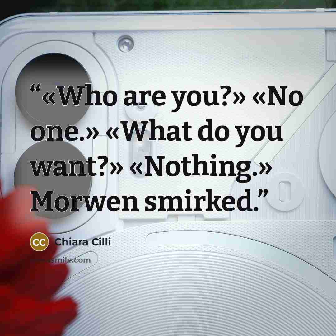 “«Who are you?» «No one.» «What do you want?» «Nothing.» Morwen smirked.” quote by Chiara Cilli