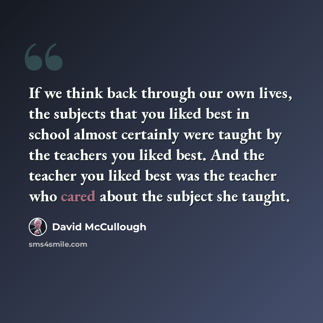 “If we think back through our own lives, the subjects that you liked best in school almost certainly were taught by the teachers you liked best. And the teacher you liked best was the teacher who cared about the subject she taught.” quote by David McCullough