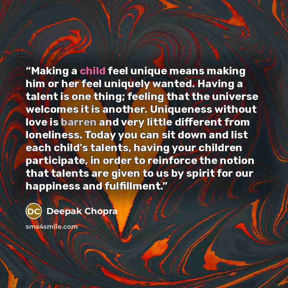 “Making a child feel unique means making him or her feel uniquely wanted. Having a talent is one thing; feeling that the universe welcomes it is another. Uniqueness without love is barren and very little different from loneliness. Today you can sit down and list each child's talents, having your…” quote by Deepak Chopra