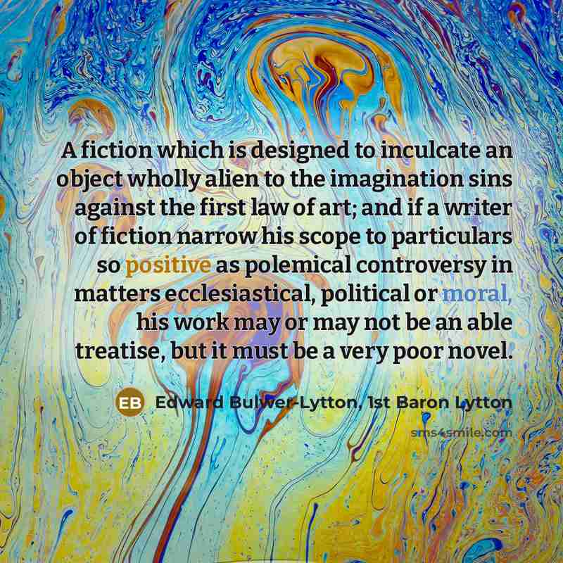“A fiction which is designed to inculcate an object wholly alien to the imagination sins against the first law of art; and if a writer of fiction narrow his scope to particulars so positive as polemical controversy in matters ecclesiastical, political or moral, his work may or may not be an able…” quote by Edward Bulwer-Lytton, 1st Baron Lytton