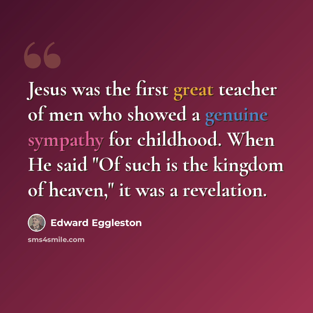 “Jesus was the first great teacher of men who showed a genuine sympathy for childhood. When He said "Of such is the kingdom of heaven," it was a revelation.” quote by Edward Eggleston