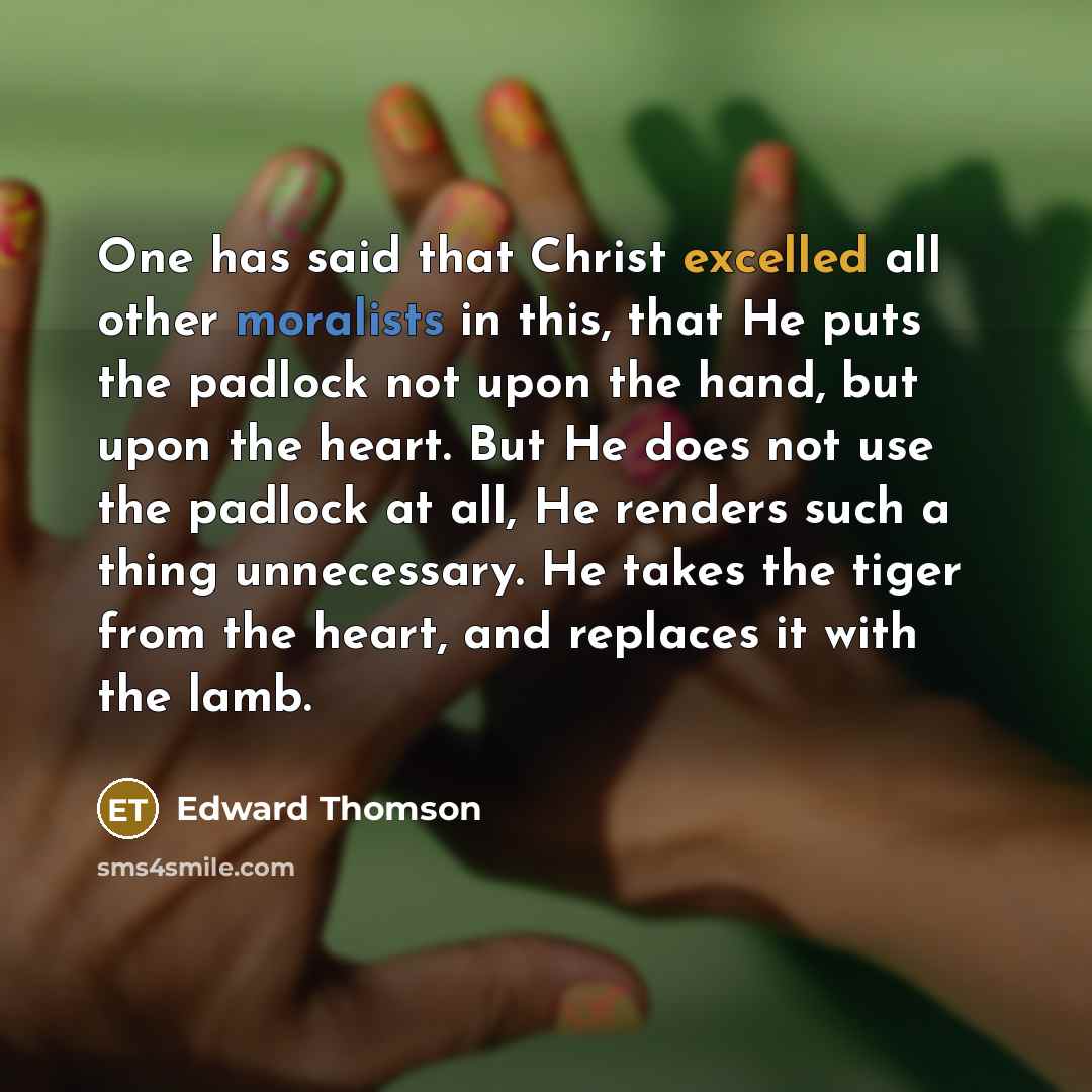 “One has said that Christ excelled all other moralists in this, that He puts the padlock not upon the hand, but upon the heart. But He does not use the padlock at all, He renders such a thing unnecessary. He takes the tiger from the heart, and replaces it with the lamb.” quote by Edward Thomson