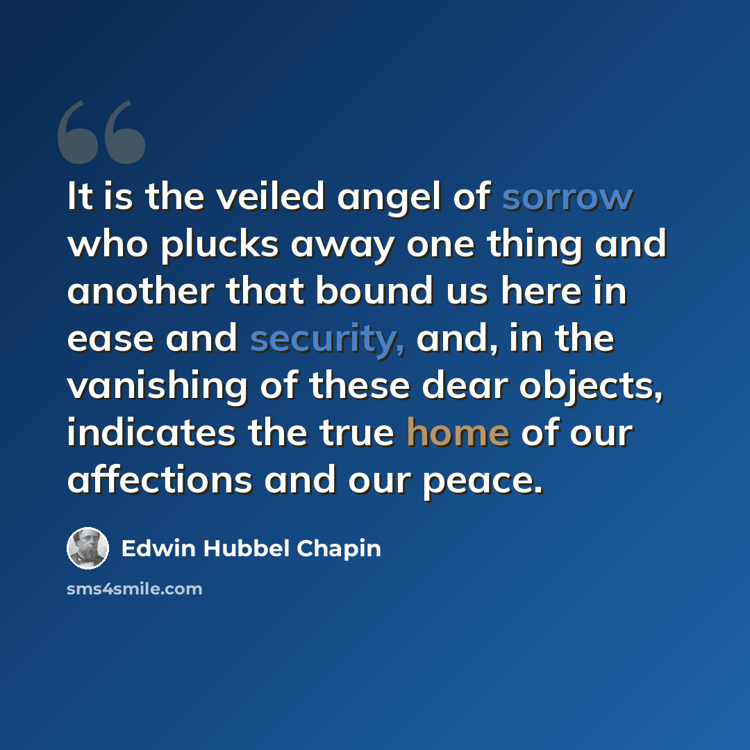 “It is the veiled angel of sorrow who plucks away one thing and another that bound us here in ease and security, and, in the vanishing of these dear objects, indicates the true home of our affections and our peace.” quote by Edwin Hubbel Chapin