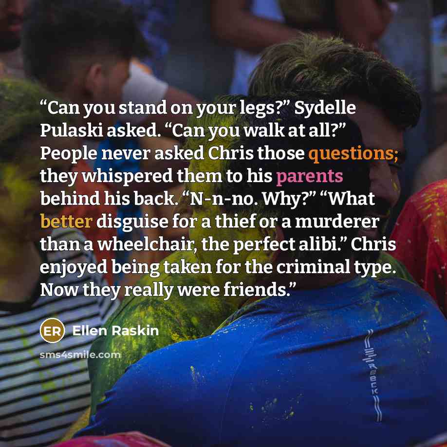 “Can you stand on your legs?” Sydelle Pulaski asked. “Can you walk at all?” People never asked Chris those questions; they whispered them to his parents behind his back. “N-n-no. Why?” “What better disguise for a thief or a murderer than a wheelchair, the perfect alibi.” Chris enjoyed being taken…” quote by Ellen Raskin